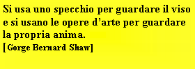 Casella di testo: Si usa uno specchio per guardare il viso e si usano le opere darte per guardare la propria anima.[Gorge Bernard Shaw]